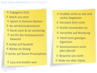    Erzähle nicht zu viel und nichts Negatives    Greife niemanden an    Verzichte auf Werbung    Stiehl kein geistiges  Eigentum    Kommuniziere nicht  alles überall     Rede nie über Gäste Social Media Richtlinien  für die Hotellerie    Versteck Dich nicht    Bewerte uns nicht    Engagiere Dich    Mach uns stolz    Sprich in Deinem Namen    Sei ehrlich/authentisch    Denk nach & sei vorsichtig    Sei Dir der Konsequenzen bewusst    Achte auf Qualität    Bleibe im Dialog    Achte auf Deine Privatsphäre    Lass uns kreativ sein  