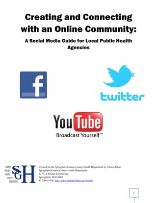 Creating and Connecting
with an Online Community:
A Social Media Guide for Local Public Health
                 Agencies




     Created for the Springfield-Greene County Health Department by Allison Kline
     Springfield-Greene County Health Department
     227 E. Chestnut Expressway
     Springfield, MO 65802
     417-864-1658, http://www.springfieldmo.gov/health



                                                                                    1
 