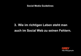 3. Wie im richtigen Leben steht man
auch im Social Web zu seinen Fehlern.
Social Media Guidelines
http://blog.grey.de
 