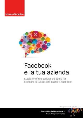 Facebook
e la tua azienda
Suggerimenti e consigli su come far
crescere la tua attività grazie a Facebook




                                      Data aggiornamento: 17 aprile 2012



              Social Media Handbook 1
                   A cura di Impresa Semplice
 