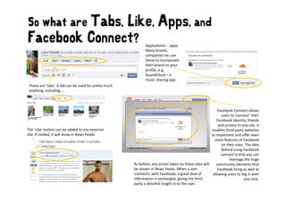 So what are Tabs,
               Like, Apps, and
Facebook Connect?
F   b kC                                                       Applications – apps. 
                                                               Many brands, 
                                                               companies etc use 
                                                               companies etc use
                                                               these to incorporate 
                                                               their brand on your 
                                                               profile, e.g. 
                                                               SoundCloud – a 
                                                               music sharing app.
 These are ’tabs’. A tab can be used for pretty much 
 anything, including....



                                                                                                            Facebook Connect allows
                                                                                                               users to ‘connect’ their 
                                                                                                            Facebook identity, friends 
                                                                                                             and privacy to any site. It 
                                                                                                                d i               i I
The ’Like’ button can be added to any external                                                           enables third party websites 
site. If clicked, it will show in News Feeds.                                                           to implement and offer even 
                                                                                                          more features of Facebook 
                                                                                                               on their sites. The idea 
                                                                                                               behind using Facebook 
                                                                                                               connect is that you can 
                                                                                                                    leverage the huge 
                                                        As before, any action taken on these sites will  community elements that 
                                                        be shown in News Feeds. When a user 
                                                        be shown in News Feeds. When a user                 Facebook bring as well as 
                                                                                                            Facebook bring as well as
                                                        ’connects’ with Facebook, a great deal of        allowing users to log in with 
                                                        information is exchanged, giving the third                            one click. 
                                                        party a detailed insight in to the user.
 