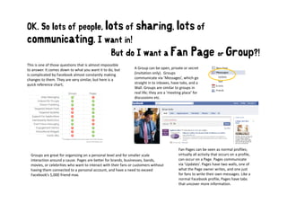 OK. So lots of people, lots of sharing,                                                    lots of
communicating. I want in!
                                                   But do I want a Fan                              Page or Group?!
This is one of those questions that is almost impossible 
to answer. It comes down to what you want it to do, but         A Group can be open, private or secret 
is complicated by Facebook almost constantly making             (invitation only).  Groups 
changes to them. They are very similar, but here is a 
  h          h     Th            i il b h        i              communicate via  Messages which go
                                                                communicate via ’Messages’, which go 
quick reference chart;                                          straight in to inboxes, have tabs, and a 
                                                                Wall. Groups are similar to groups in 
                                                                real life; they are a ’meeting place’ for 
                                                                discussions etc.




                                                                                            Fan Pages can be seen as normal profiles; 
  Groups are great for organizing on a personal level and for smaller scale                 virtually all activity that occurs on a profile, 
  interaction around a cause. Pages are better for brands, businesses, bands,               can occur on a Page. Pages communicate 
  movies, or celebrities who want to interact with their fans or customers without          via ’Updates’. Pages have two walls, one of 
  having them connected to a personal account, and have a need to exceed 
  having them connected to a personal account and have a need to exceed                                   g                 ,
                                                                                            what the Page owner writes, and one just  j
  Facebook’s 5,000 friend max.                                                              for fans to write their own messages. Like a 
                                                                                            normal Facebook profile, Pages have tabs 
                                                                                            that uncover more information.
 