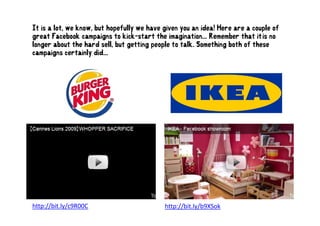 It is a lot, we know, but hopefully we have given you an idea! Here are a couple of
great Facebook campaigns to kick-start the imagination... Remember that it’is no
                                              imagination                   it is
longer about the hard sell, but getting people to talk. Something both of these
campaigns certainly did...




http://bit.ly/c9R00C                        http://bit.ly/b9XSok
 