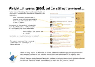 Alright....it sounds good, but I’m still not convinced.....
 Twitter is one of those things that is hard to explain, hard to get 
 used to, but is incredibly social, addictive and enlightening. Let’s 
 look inside...
        Here, someone has ’retweeted’ (RT) our 
        very own Daria. They must have liked what 
        Daria wrote, and wanted to share – which 
        is what it’s all about.

Here you can see your own direct messages (like 
     y           y                      g
email – but 140 characters ) and if someone has 
RT’d you using your user name – always @xxx.

                          Search function – type anything and 
                          up it comes!
                          up it comes!

 Here’s a # in use ‐ #mukthar. Remember his birthday? 


  This is where you can see what is  trending
  This is where you can see what is ’trending’ 
  – what are the most popular topics on 
  Twitter right now.




                      There are ’only’ around 20,000 Danes on Twitter right now, but it’s this group that represents the 
  !                   early adopters, influencers and potential ambassadors that brands need to be engaging with. 

                      Most of the most active Danes on Twitter are involved in communications, media, politics, and other 
                      social areas. The sort of people you really want to reach, and don’t want to p*ss off!
 