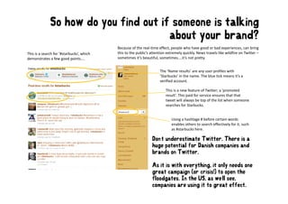 So how do you find out if someone is talking
                                       about your brand?
                                         b t       b    d?
                                            Because of the real‐time effect, people who have good or bad experiences, can bring 
This is a search for ’#starbucks’, which    this to the public’s attention extremely quickly. News travels like wildfire on Twitter –
demonstrates a few good points....          sometimes it’s beautiful, sometimes....it’s not pretty. 


                                                                      The ’Name results’ are any user profiles with 
                                                                      ’Starbucks’ in the name. The blue tick means it’s a 
                                                                      verified account.

                                                                          This is a new feature of Twitter; a ’promoted 
                                                                          result’. This paid for service ensures that that 
                                                                          tweet will always be top of the list when someone 
                                                                                           y       p
                                                                          searches for Starbucks. 


                                                                             Using a hashtage # before certain words 
                                                                             enables others to search effectively for it, such 
                                                                             enables others to search effectively for it, such
                                                                             as #starbucks here. 

                                                                 Don’t underestimate Twitter. There is a
                                                                 huge potential for Danish companies and
                                                                   g p                        p
                                                                 brands on Twitter.

                                                                 As it is with everything, it only needs one
                                                                 great campaign (or crisis!) to open the
                                                                 floodgates. In the US, as we’ll see,
                                                                 companies are using it to great effect.
 