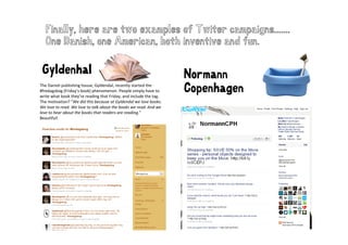 Finally, here are two examples of Twiter campaigns.......
   One D i h
   O Danish, one American, both inventive and fun.
                   A     i   b th i   ti     df

 Gyldenhal
 G ld h l                                                            Normann
The Danish publishing house, Gyldendal, recently started the 
#fredagsbog (Friday’s book) phenomenon. People simply have to 
write what book they’re reading that Friday, and include the tag. 
        h b k h ’           d     h     d       d l d h
                                                                     Copenhagen
                                                                       p    g
The motivation? ”We did this because at Gyldendal we love books. 
We love to read. We love to talk about the books we read. And we 
love to hear about the books that readers are reading.”
Beautiful! 
 