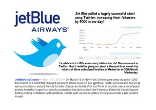 Jet Blue pulled a hugely successful stunt
              using Twitter, increasing their followers
                    Twitter
              by 4000 in one day!




To celebrate its 10th anniversary celebration, Jet Blue announced on
Twitter that it would be giving out about a thousand free round-trip
                         g g                                       p
  tickets at three undisclosed locations in Manhattan on 10th March,
                                                         Wednesday.
 