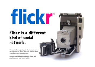 Flickr is a different
kind of social
network.
   t    k
It’s essentially one giant photo album, where users 
can upload all the photos they want, and sort them 
in to albums, sets, and collections.

Profiles can be made by companies, brands, and 
Profiles can be made by companies brands and
people, and can be private or public.
 