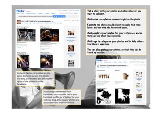 Tell a story with your photos and allow whoever you
                                                                        want to comment.

                                                                        Add
                                                                        A notes to explain or comment right on the photo.
                                                                                      l

                                                                        Favorite the photos you like best to easily find them
                                                                        later, and see who has favorited yours.

                                                                        Add people to your photos for your reference, and so
                                                                        they can see what you've posted.

                                                                        Add tags to categorise your photos and to help others
                                                                        find them in searches.
                                                                                     searches

                                                                        You can also geotag your photos, so that they can be
                                                                        found by location.




Simlar to Twitter, all profiles are the 
same; brand or person. It’s simple, 
and easy, and enables you to keep the 
rights of the photos – unlike 
Facebook.


                             As you might remember from 
                             Facebook, you can add a tab to your 
                             Facebook profile, or a ’button’ to your 
                             website, blog, etc., so your photos are 
                             accessible from anywhere online.
 