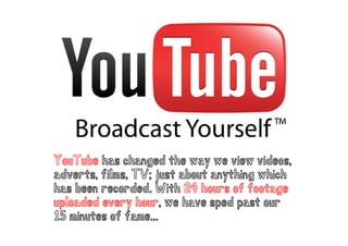 YouTube has changed the way we view videos,
adverts, films, TV; just about anything which
    erts, i ms,   ;       bout yt i g      i
has been recorded. With 24 hours of footage
uploaded every hour, we have sped p
 po           y o ,             p past o our
15 minutes of fame...
 