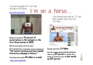 A great example of a YouTube


                                 I’m
                                 I’ on a h
                                         horse...
channel is Old Spice...
http://bit.ly/ais256

                                                                 The adverts started on TV, but
                                                                 then rapidly went viral via
                                                                 YouTube...




Old Spice accounted for 75
                    percent of
conversations in the category in the
first three months of 2010
Half the conversations came from women

The YouTube/Twitter social media response campaign was   Campaign impressions: 1.4   billion
"the fastest-growing and most popular
                                                         Since the campaign launched, Old Spice Bodywash
interactive campaign in history."
                              y                          sales are up 27  percent; in the last three
                                                         months up. 55 percent; and in the last month
Total video views reached 40   million in a week
                                                         up 107 percent
http://bit.ly/bAJJ81
 