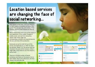 Location based services
are changing the face of
social networking...
   ial etw rki g
Once signed up (for free), users can ’check‐in’ 
via their mobiles, at locations all around the 
 i th i     bil     t l ti       ll       d th
world. They can post tips, and reviews of the 
location, and see if their friends are close by. 

Where relationships were once at the center of 
user experience, in the Golden Triangle of 
mobile, social, and real‐time interaction, 
‘places’ take center stage and 
corresponding activities and rewards become 
the cast and crew of the production. 
the cast and crew of the production

Businesses are yet to make full use of this 
service, but Starbucks has an offer for when 
you become ’Mayor’ (i.e. the person who has 
checked‐in the post at that location). Other’s 
 h k d i th         t t th t l ti ) Oth ’
might offer a free drink for your first check‐in, 
and so forth. 

There are a limited number of Danish 
businesses and Danes on Foursquare, but as 
with Twitter, they’re the influencers, the first‐
movers; the ones who talk.
 