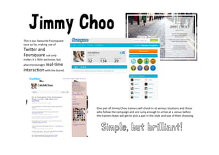 Jimmy Choo
This is our favourite Foursquare 
                           q
case so far, making use of 
Twitter and 
Foursquare not only 
makes it a little exclusive, but 
makes it a little exclusive but
also encrourages real‐time 
interaction with the brand.




                                    One pair of Jimmy Choo trainers will check in at various locations and those 
                                    who follow the campaign and are lucky enough to arrive at a venue before 
                                    who follow the campaign and are lucky enough to arrive at a venue before
                                    the trainers leave will get to pick a pair in the style and size of their choosing.



                                       Simple, but brilliant!
 