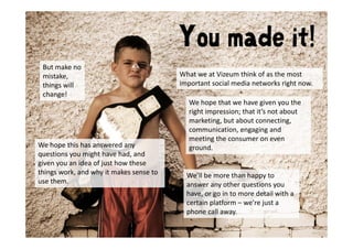 You made it!
 But make no 
 But make no
 mistake,                                 What we at Vizeum think of as the most 
 things will                              important social media networks right now.
 change!
                                            We hope that we have given you the 
                                            right impression; that it’s not about 
                                            marketing, but about connecting, 
                                            communication, engaging and 
                                            meeting the consumer on even 
We hope this has answered any               ground. 
questions you might have had, and 
     ti         i ht h     h d d
given you an idea of just how these 
things work, and why it makes sense to      We’ll be more than happy to 
use them.
use them                                    answer any other questions you 
                                            have, or go in to more detail with a 
                                            certain platform – we’re just a 
                                            phone call away.
                                             h        ll
 