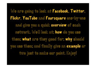 We are going to look at Facebook Twitter
                        Facebook, Twitter,
Flickr,
Flickr YouTube and Foursquare one-by-one
                              one by one
   and give you a quick overview of each
  network. We’ll look at; how do you use
                                 y
them; what are they good for; why should
                  y             y
you use them; and finally give an example or
     two just to make our point. Enjoy!
 
