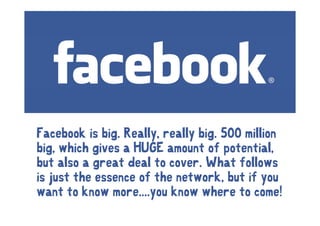 Facebook is big. Really, really big. 500 million
               g      y,      y g
big, which gives a HUGE amount of potential,
but also a great deal to cover What follows
                          cover.
is just the essence of the network, but if you
want to know more....you know where to come!
               more you
 
