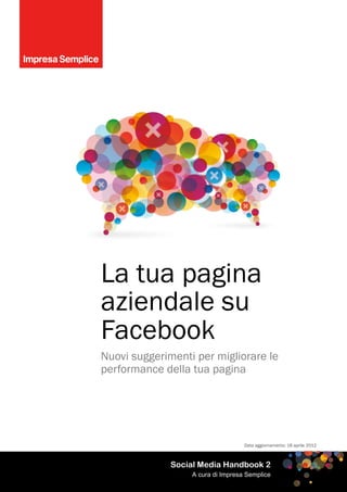 La tua pagina
aziendale su
Facebook
Nuovi suggerimenti per migliorare le
performance della tua pagina




                                   Data aggiornamento: 18 aprile 2012



              Social Media Handbook 2
                  A cura di Impresa Semplice
 