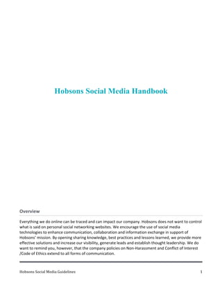 Hobsons	
  Social	
  Media	
  Guidelines	
   	
   	
   1	
  
Hobsons Social Media Handbook
	
  
Overview	
  	
  
Everything	
  we	
  do	
  online	
  can	
  be	
  traced	
  and	
  can	
  impact	
  our	
  company.	
  Hobsons	
  does	
  not	
  want	
  to	
  control	
  
what	
  is	
  said	
  on	
  personal	
  social	
  networking	
  websites.	
  We	
  encourage	
  the	
  use	
  of	
  social	
  media	
  
technologies	
  to	
  enhance	
  communication,	
  collaboration	
  and	
  information	
  exchange	
  in	
  support	
  of	
  
Hobsons’	
  mission.	
  By	
  opening	
  sharing	
  knowledge,	
  best	
  practices	
  and	
  lessons	
  learned,	
  we	
  provide	
  more	
  
effective	
  solutions	
  and	
  increase	
  our	
  visibility,	
  generate	
  leads	
  and	
  establish	
  thought	
  leadership.	
  We	
  do	
  
want	
  to	
  remind	
  you,	
  however,	
  that	
  the	
  company	
  policies	
  on	
  Non-­‐Harassment	
  and	
  Conflict	
  of	
  Interest	
  
/Code	
  of	
  Ethics	
  extend	
  to	
  all	
  forms	
  of	
  communication.	
  	
  
 