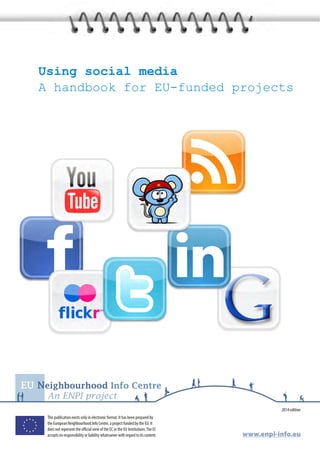 Using social media 
A handbook for EU-funded projects 
EU Neighbourhood Info Centre 
An ENPI project 
2014 edition 
www.enpi-info.eu 
This publication exists only in electronic format. It has been prepared by 
the European Neighbourhood Info Centre, a project funded by the EU. It 
does not represent the official view of the EC or the EU Institutions. The EC 
accepts no responsibility or liability whatsoever with regard to its content. 
 