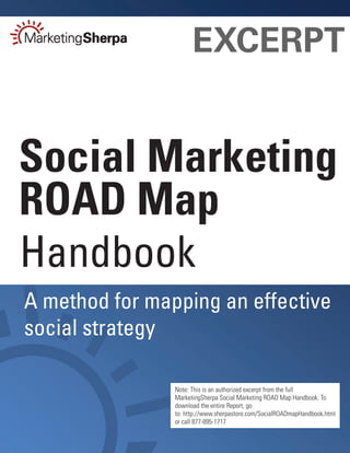 EXCERPT


Social Marketing
ROAD Map
Handbook
A method for mapping an effective
social strategy

                Note: This is an authorized excerpt from the full
                MarketingSherpa Social Marketing ROAD Map Handbook. To
                download the entire Report, go
                to: http://www.sherpastore.com/SocialROADmapHandbook.html
                or call 877-895-1717
 