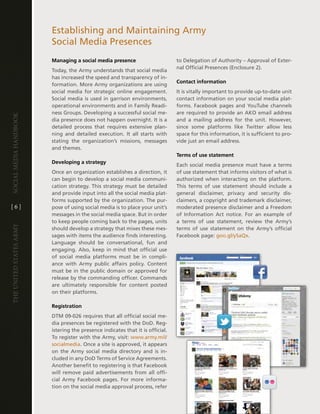 establishing and Maintaining army
                         Social Media Presences
                         Managing a social media presence                        to delegation of authority – approval of exter-
                                                                                 nal Official Presences (enclosure 2) .
                         today, the army understands that social media
                         has increased the speed and transparency of in-
                                                                                 Contact information
                         formation . More army organizations are using
                         social media for strategic online engagement .          it is vitally important to provide up-to-date unit
                         Social media is used in garrison environments,          contact information on your social media plat-
                         operational environments and in Family Readi-           forms . Facebook pages and Youtube channels
                         ness groups . developing a successful social me-        are required to provide an aKO email address
Social media handbook




                         dia presence does not happen overnight . it is a        and a mailing address for the unit . however,
                         detailed process that requires extensive plan-          since some platforms like twitter allow less
                         ning and detailed execution . it all starts with        space for this information, it is sufficient to pro-
                         stating the organization’s missions, messages           vide just an email address .
                         and themes .
                                                                                 Terms of use statement
                         Developing a strategy
                                                                                 each social media presence must have a terms
                         Once an organization establishes a direction, it        of use statement that informs visitors of what is
                         can begin to develop a social media communi-            authorized when interacting on the platform .
                         cation strategy . this strategy must be detailed        this terms of use statement should include a
                         and provide input into all the social media plat-       general disclaimer, privacy and security dis-
                         forms supported by the organization . the pur-          claimers, a copyright and trademark disclaimer,
[6]                      pose of using social media is to place your unit’s      moderated presence disclaimer and a Freedom
                         messages in the social media space . But in order       of information act notice . For an example of
                         to keep people coming back to the pages, units          a terms of use statement, review the army’s
The UniTed STaTeS army




                         should develop a strategy that mixes these mes-         terms of use statement on the army’s official
                         sages with items the audience finds interesting .       Facebook page: goo .gl/ySaQx .
                         language should be conversational, fun and
                         engaging . also, keep in mind that official use
                         of social media platforms must be in compli-
                         ance with army public affairs policy . content
                         must be in the public domain or approved for
                         release by the commanding officer . commands
                         are ultimately responsible for content posted
                         on their platforms .

                         Registration
                         dtM 09-026 requires that all official social me-
                         dia presences be registered with the dod . Reg-
                         istering the presence indicates that it is official .
                         to register with the army, visit: www .army .mil/
                         socialmedia . Once a site is approved, it appears
                         on the army social media directory and is in-
                         cluded in any dod terms of Service agreements .
                         another benefit to registering is that Facebook
                         will remove paid advertisements from all offi-
                         cial army Facebook pages . For more informa-
                         tion on the social media approval process, refer
 