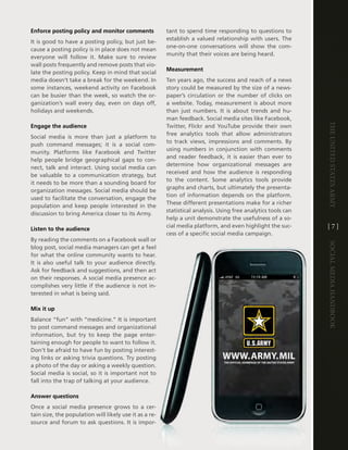 Enforce posting policy and monitor comments             tant to spend time responding to questions to
                                                        establish a valued relationship with users . the
it is good to have a posting policy, but just be-
                                                        one-on-one conversations will show the com-
cause a posting policy is in place does not mean
                                                        munity that their voices are being heard .
everyone will follow it . Make sure to review
wall posts frequently and remove posts that vio-
                                                        Measurement
late the posting policy . Keep in mind that social
media doesn’t take a break for the weekend . in         ten years ago, the success and reach of a news
some instances, weekend activity on Facebook            story could be measured by the size of a news-
can be busier than the week, so watch the or-           paper’s circulation or the number of clicks on
ganization’s wall every day, even on days off,          a website . today, measurement is about more
holidays and weekends .                                 than just numbers . it is about trends and hu-
                                                        man feedback . Social media sites like Facebook,




                                                                                                                The UniTed STaTeS army
Engage the audience                                     twitter, Flickr and Youtube provide their own
                                                        free analytics tools that allow administrators
Social media is more than just a platform to
                                                        to track views, impressions and comments . By
push command messages; it is a social com-
                                                        using numbers in conjunction with comments
munity . Platforms like Facebook and twitter
                                                        and reader feedback, it is easier than ever to
help people bridge geographical gaps to con-
                                                        determine how organizational messages are
nect, talk and interact . Using social media can
                                                        received and how the audience is responding
be valuable to a communication strategy, but
                                                        to the content . Some analytics tools provide
it needs to be more than a sounding board for
                                                        graphs and charts, but ultimately the presenta-
organization messages . Social media should be
                                                        tion of information depends on the platform .
used to facilitate the conversation, engage the
                                                        these different presentations make for a richer
population and keep people interested in the
                                                        statistical analysis . Using free analytics tools can
discussion to bring america closer to its army .
                                                        help a unit demonstrate the usefulness of a so-
Listen to the audience
                                                        cial media platform, and even highlight the suc-        [7]
                                                        cess of a specific social media campaign .
By reading the comments on a Facebook wall or




                                                                                                                Social media handbook
blog post, social media managers can get a feel
for what the online community wants to hear .
it is also useful talk to your audience directly .
ask for feedback and suggestions, and then act
on their responses . a social media presence ac-
complishes very little if the audience is not in-
terested in what is being said .

Mix it up
Balance “fun” with “medicine .” it is important
to post command messages and organizational
information, but try to keep the page enter-
taining enough for people to want to follow it .
don’t be afraid to have fun by posting interest-
ing links or asking trivia questions . try posting
a photo of the day or asking a weekly question .
Social media is social, so it is important not to
fall into the trap of talking at your audience .

Answer questions
Once a social media presence grows to a cer-
tain size, the population will likely use it as a re-
source and forum to ask questions . it is impor-
 