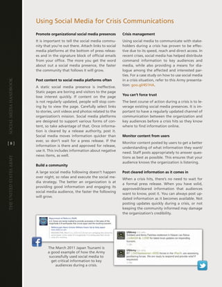 Using Social Media for crisis communications
                         Promote organizational social media presences         Crisis management
                         it is important to tell the social media commu-       Using social media to communicate with stake-
                         nity that you’re out there . attach links to social   holders during a crisis has proven to be effec-
                         media platforms at the bottom of press releas-        tive due to its speed, reach and direct access . in
                         es and in the signature block of official emails      recent crises, social media has helped distribute
                         from your office . the more you get the word          command information to key audiences and
                         about out a social media presence, the faster         media, while also providing a means for dia-
                         the community that follows it will grow .             logue among the affected and interested par-
                                                                               ties . For a case study on how to use social media
                         Post content to social media platforms often          in a crisis situation, refer to this army presenta-
Social media handbook




                                                                               tion: goo .gl/4S1ha .
                         a static social media presence is ineffective .
                         Static pages are boring and visitors to the page
                                                                               You can’t force trust
                         lose interest quickly . if content on the page
                         is not regularly updated, people will stop com-       the best course of action during a crisis is to le-
                         ing by to view the page . carefully select links      verage existing social media presences . it is im-
                         to stories, unit videos and photos related to the     portant to have a regularly updated channel of
                         organization’s mission . Social media platforms       communication between the organization and
                         are designed to support various forms of con-         key audiences before a crisis hits so they know
                         tent, so take advantage of that . Once informa-       where to find information online .
                         tion is cleared by a release authority, post it .
                         Social media moves information quicker than           Monitor content from users
                         ever, so don’t wait for a press release . if the
[8]                                                                            Monitor content posted by users to get a better
                         information is there and approved for release,
                                                                               understanding of what information they want/
                         use it . this includes information about negative
                                                                               need . Staff posts appropriately to answer ques-
                         news items, as well .
The UniTed STaTeS army




                                                                               tions as best as possible . this ensures that your
                                                                               audience knows the organization is listening .
                         Build a community
                         a large social media following doesn’t happen         Post cleared information as it comes in
                         over night, so relax and execute the social me-
                                                                               When a crisis hits, there’s no need to wait for
                         dia strategy . the better an organization is at
                                                                               a formal press release . When you have solid,
                         providing good information and engaging its
                                                                               approved/cleared information that audiences
                         social media audience, the faster the following
                                                                               want to know, post it . You can always post up-
                         will grow .
                                                                               dated information as it becomes available . not
                                                                               posting updates quickly during a crisis, or not
                                                                               keeping the community informed may damage
                                                                               the organization’s credibility .




                                the March 2011 Japan tsunami is
                                a good example of how the army
                                 successfully used social media to
                                  get critical information to key
                                     audiences during a crisis .
 