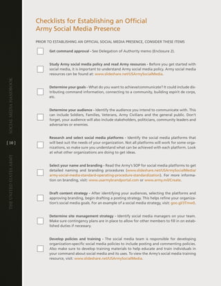 checklists for establishing an Official
                         army Social Media Presence
                         PRiOR tO eStaBliShing an OFFicial SOcial Media PReSence, cOnSideR theSe iteMS

                                Get command approval - See delegation of authority memo (enclosure 2) .


                                Study Army social media policy and read Army resources - Before you get started with
                                social media, it is important to understand army social media policy . army social media
                                resources can be found at: www .slideshare .net/USarmySocialMedia .
Social media handbook




                                Determine your goals - What do you want to achieve/communicate? it could include dis-
                                tributing command information, connecting to a community, building espirit de corps,
                                etc .


                                Determine your audience - identify the audience you intend to communicate with . this
                                can include Soldiers, Families, veterans, army civilians and the general public . don’t
                                forget, your audience will also include stakeholders, politicians, community leaders and
                                adversaries or enemies .


                                Research and select social media platforms - identify the social media platforms that
[ 10 ]                          will best suit the needs of your organization . not all platforms will work for some orga-
                                nizations, so make sure you understand what can be achieved with each platform . look
                                at what other organizations are doing to get ideas .
The UniTed STaTeS army




                                Select your name and branding - Read the army’s SOP for social media platforms to get
                                detailed naming and branding procedures (www .slideshare .net/USarmySocialMedia/
                                army-social-media-standard-operating-procedure-standardization) . For more informa-
                                tion on branding, visit: www .usarmybrandportal .com or www .army .mil/create .


                                Draft content strategy - after identifying your audiences, selecting the platforms and
                                approving branding, begin drafting a posting strategy . this helps refine your organiza-
                                tion’s social media goals . For an example of a social media strategy, visit: goo .gl/3tmw0 .


                                Determine site management strategy - identify social media managers on your team .
                                Make sure contingency plans are in place to allow for other members to fill in on estab-
                                lished duties if necessary .


                                Develop policies and training - the social media team is responsible for developing
                                organization-specific social media policies to include posting and commenting policies .
                                also make sure to develop training materials to help educate and train individuals in
                                your command about social media and its uses . to view the army’s social media training
                                resource, visit: www .slideshare .net/USarmySocialMedia .
 