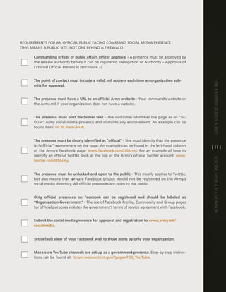 ReQUiReMentS FOR an OFFicial PUBlic Facing cOMMand SOcial Media PReSence
(thiS MeanS a PUBlic Site, nOt One Behind a FiReWall)

      Commanding officer or public affairs officer approval - a presence must be approved by
      the release authority before it can be registered . delegation of authority – approval of
      external Official Presences (enclosure 2) .


      The point of contact must include a valid .mil address each time an organization sub-




                                                                                                     The UniTed STaTeS army
      mits for approval.


      The presence must have a URL to an official Army website - Your command’s website or
      the army .mil if your organization does not have a website .


      The presence must post disclaimer text - the disclaimer identifies the page as an “of-
      ficial” army social media presence and disclaims any endorsement . an example can be
      found here: on .fb .me/eulvUR .


      The presence must be clearly identified as “official” - Site must identify that the presence
      is ―”official”― somewhere on the page . an example can be found in the left-hand column        [ 11 ]
      of the army’s Facebook page: www .facebook .com/USarmy . For an example of how to
      identify an official twitter, look at the top of the army’s official twitter account: www .




                                                                                                     Social media handbook
      twitter .com/USarmy .


      The presence must be unlocked and open to the public - this mostly applies to twitter,
      but also means that ―private Facebook groups should not be registered on the army’s
      social media directory . all official presences are open to the public .


      Only official presences on Facebook can be registered and should be labeled as
      “Organization-Government” - the use of Facebook Profile, community and group pages
      for official purposes violates the government’s terms of service agreement with Facebook .


      Submit the social media presence for approval and registration to www.army.mil/
      socialmedia.


      Set default view of your Facebook wall to show posts by only your organization.


      Make sure YouTube channels are set up as a government presence. Step-by-step instruc-
      tions can be found at: forum .webcontent .gov/?page=tOS_Youtube .
 