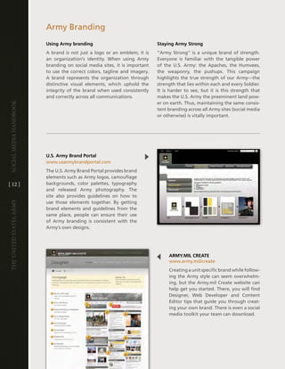 army Branding
                         Using Army branding                                Staying Army Strong
                         a brand is not just a logo or an emblem; it is     “army Strong” is a unique brand of strength .
                         an organization’s identity . When using army       everyone is familiar with the tangible power
                         branding on social media sites, it is important    of the U .S . army: the apaches, the humvees,
                         to use the correct colors, tagline and imagery .   the weaponry, the pushups . this campaign
                         a brand represents the organization through        highlights the true strength of our army—the
                         distinctive visual elements, which uphold the      strength that lies within each and every Soldier .
                         integrity of the brand when used consistently      it is harder to see, but it is this strength that
                         and correctly across all communications .          makes the U .S . army the preeminent land pow-
                                                                            er on earth . thus, maintaining the same consis-
Social media handbook




                                                                            tent branding across all army sites (social media
                                                                            or otherwise) is vitally important .




                         U.S. Army Brand Portal
                         www .usarmybrandportal .com
                         the U .S . army Brand Portal provides brand
                         elements such as army logos, camouflage
[ 12 ]                   backgrounds, color palettes, typography
                         and released army photography . the
                         site also provides guidelines on how to
The UniTed STaTeS army




                         use those elements together . By getting
                         brand elements and guidelines from the
                         same place, people can ensure their use
                         of army branding is consistent with the
                         army’s own designs .




                                                                                 ARMY.MIL CREATE
                                                                                 www .army .mil/create
                                                                                 creating a unit specific brand while follow-
                                                                                 ing the army style can seem overwhelm-
                                                                                 ing, but the army .mil create website can
                                                                                 help get you started . there, you will find
                                                                                 designer, Web developer and content
                                                                                 editor tips that guide you through creat-
                                                                                 ing your own brand . there is even a social
                                                                                 media toolkit your team can download .
 