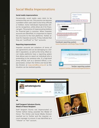 Social Media impersonations
                         Social media impersonations
                         Occasionally, social media users claim to be
                         someone they are not . this practice can become
                         a problem when users claim to be army officials
                         or Soldiers . Some individuals impersonate oth-
                         ers for recognition, while others do it for finan-
                         cial gain . the practice of impersonating Soldiers
                         for financial gain is common . When imposter
                         accounts are identified, it is important to report
                         the accounts to the host platforms . twitter al-
Social media handbook




                         lows for imposter accounts, if they indicate that
                         they are “unofficial” or “fan” accounts .
                                                                              Facebook reporting system
                         Reporting impersonations                             www .facebook .com/help/?faq=12256

                         imposter accounts are violations of terms of
                         use agreements and can be damaging to a Sol-
                         dier’s reputation, as well as the army . Most so-
                         cial media platforms have a reporting system
                         that allows users to report an individual who is
                         pretending to be someone else . if a high-level
                         army official, such as a general Officer, is im-
                         personated, contact the Online and Social Me-
[ 14 ]
                         dia division at ocpa .osmd@us .army .mil so the
                         situation can be resolved quickly .                                         Twitter reporting system
                                                                                  support .twitter .com/forms/impersonation
The UniTed STaTeS army




                         Staff Sergeant Salvatore Giunta,
                         Medal of Honor Recipient
                         Staff Sergeant giunta was impersonated on
                         twitter before being awarded the Medal of
                         honor . the Online and Social Media division
                         reached out to twitter and the imposter ac-
                         count manager to ensure it was identified as a
                         “tribute” or “fan” account .
 