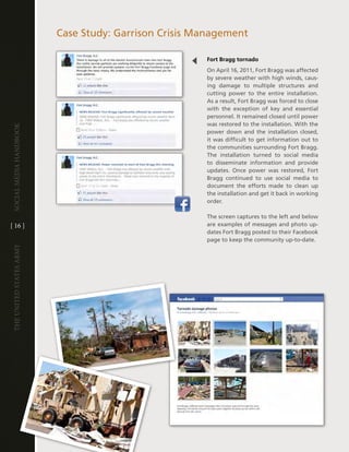 case Study: garrison crisis Management

                                                      Fort Bragg tornado
                                                      On april 16, 2011, Fort Bragg was affected
                                                      by severe weather with high winds, caus-
                                                      ing damage to multiple structures and
                                                      cutting power to the entire installation .
                                                      as a result, Fort Bragg was forced to close
                                                      with the exception of key and essential
                                                      personnel . it remained closed until power
                                                      was restored to the installation . With the
Social media handbook




                                                      power down and the installation closed,
                                                      it was difficult to get information out to
                                                      the communities surrounding Fort Bragg .
                                                      the installation turned to social media
                                                      to disseminate information and provide
                                                      updates . Once power was restored, Fort
                                                      Bragg continued to use social media to
                                                      document the efforts made to clean up
                                                      the installation and get it back in working
                                                      order .

                                                      the screen captures to the left and below
[ 16 ]                                                are examples of messages and photo up-
                                                      dates Fort Bragg posted to their Facebook
                                                      page to keep the community up-to-date .
The UniTed STaTeS army
 