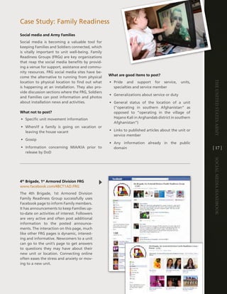 case Study: Family Readiness
Social media and Army Families
Social media is becoming a valuable tool for
keeping Families and Soldiers connected, which
is vitally important to unit well-being . Family
Readiness groups (FRgs) are key organizations
that reap the social media benefits by provid-
ing a venue for support, assistance and commu-
nity resources . FRg social media sites have be-
                                                   What are good items to post?
come the alternative to running from physical




                                                                                                      The UniTed STaTeS army
location to physical location to find out what     • Pride and support for service,          units,
is happening at an installation . they also pro-     specialties and service member
vide discussion sections where the FRg, Soldiers
                                                   • generalizations about service or duty
and Families can post information and photos
about installation news and activities .           • general status of the location of a unit
                                                     (“operating in southern afghanistan” as
What not to post?                                    opposed to “operating in the village of
• Specific unit movement information                 hajano Kali in arghandab district in southern
                                                     afghanistan”)
• When/if a family is going on vacation or
  leaving the house vacant                         • links to published articles about the unit or
                                                     service member
• gossip
                                                   • any information already in the public
• information concerning Mia/Kia prior to            domain                                           [ 17 ]
  release by dod




                                                                                                      Social media handbook
4th Brigade, 1st Armored Division FRG
www .facebook .com/4Bct1ad .FRg
the 4th Brigade, 1st armored division
Family Readiness group successfully uses
Facebook page to inform Family members .
it has announcements to keep Families up-
to-date on activities of interest . Followers
are very active and often post additional
information to the posted announce-
ments . the interaction on this page, much
like other FRg pages is dynamic, interest-
ing and informative . newcomers to a unit
can go to the unit’s page to get answers
to questions they may have about their
new unit or location . connecting online
often eases the stress and anxiety or mov-
ing to a new unit .
 