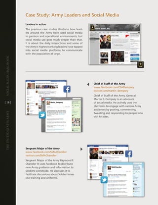 case Study: army leaders and Social Media
                         Leaders in action
                         the previous case studies illustrate how lead-
                         ers around the army have used social media
                         in garrison and operational environments, but
                         social media use goes much deeper than that .
                         it is about the daily interactions and some of
                         the army’s highest ranking leaders have tapped
                         into social media platforms to communicate
                         with the population at large .
Social media handbook




                                                                          Chief of Staff of the Army
                                                                          www .facebook .com/cSadempsey
                                                                          twitter .com/martin_dempsey
                                                                          chief of Staff of the army, general
                                                                          Martin e . dempsey is an advocate
[ 18 ]                                                                    of social media . he actively uses the
                                                                          platforms to engage with various army
                                                                          audiences by posting, commenting,
The UniTed STaTeS army




                                                                          tweeting and responding to people who
                                                                          visit his sites .




                         Sergeant Major of the Army
                         www .facebook .com/SMachandler
                         twitter .com/SMachandler
                         Sergeant Major of the army Raymond F .
                         chandler iii uses Facebook to distribute
                         new army guidance and information to
                         Soldiers worldwide . he also uses it to
                         facilitate discussions about Soldier issues
                         like training and uniforms .
 