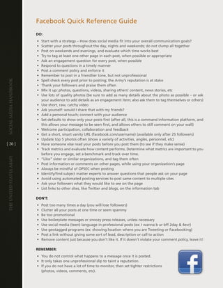 Facebook Quick Reference guide
                         DO:
                         •   Start with a strategy – how does social media fit into your overall communication goals?
                         •   Scatter your posts throughout the day, nights and weekends; do not clump all together
                         •   Post on weekends and evenings, and evaluate which time works best
                         •   try to tag at least one other page in each post, when possible or appropriate
                         •   ask an engagement question for every post, when possible
                         •   Respond to questions in a timely manner
                         •   Post a comment policy and enforce it
                         •   Remember to post in a friendlier tone, but not unprofessional
                         •   Spell check every post prior to posting; the army’s reputation is at stake
Social media handbook




                         •   thank your followers and praise them often
                         •   Mix it up: photos, questions, videos, sharing others’ content, news stories, etc
                         •   Use lots of quality photos (be sure to add as many details about the photo as possible – or ask
                             your audience to add details as an engagement item; also ask them to tag themselves or others)
                         •   Use short, raw, catchy video
                         •   ask yourself: would i share that with my friends?
                         •   add a personal touch; connect with your audience
                         •   Set defaults to show only your posts first (after all, this is a command information platform, and
                             this allows your message to be seen first, and allows others to still comment on your wall)
                         •   Welcome participation, collaboration and feedback
                         •   get a short, smart vanity URl (facebook .com/username) (available only after 25 followers)
                         •   Update top 5 photos often (show a variety of activities, angles, personnel, etc)
[ 20 ]                   •   have someone else read your posts before you post them (to see if they make sense)
                         •   track metrics and evaluate how content performs . determine what metrics are important to you
                             before you engage, set a benchmark and track over time .
The UniTed STaTeS army




                         •   “like” sister or similar organizations, and tag them often
                         •   Post information or comments on other pages, while using your organization’s page
                         •   always be mindful of OPSec when posting
                         •   identify/find subject matter experts to answer questions that people ask on your page
                         •   avoid using automated posting services to post same content to multiple sites
                         •   ask your followers what they would like to see on the page
                         •   list links to other sites, like twitter and blogs, on the information tab

                         DON’T:
                         •   Post too many times a day (you will lose followers)
                         •   clutter all your posts at one time or seem spammy
                         •   Be too promotional
                         •   Use boilerplate messages or snoozy press releases, unless necessary
                         •   Use social media (teen) language in professional posts (ex: i wanna b ur bff 2day & 4evr)
                         •   Use geotagged programs (ex: showing location where you are tweeting or Facebooking)
                         •   Post a link without giving some sort of lead, description or call to action
                         •   Remove content just because you don’t like it . if it doesn’t violate your comment policy, leave it!

                         REMEMBER:
                         • You do not control what happens to a message once it is posted .
                         • it only takes one unprofessional slip to taint a reputation .
                         • if you do not have a lot of time to monitor, then set tighter restrictions
                           (photos, videos, comments, etc) .
 