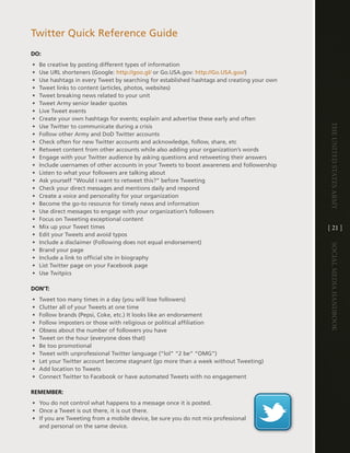 twitter Quick Reference guide
DO:
•   Be creative by posting different types of information
•   Use URl shorteners (google: http://goo .gl/ or go .USa .gov: http://go .USa .gov/)
•   Use hashtags in every tweet by searching for established hashtags and creating your own
•   tweet links to content (articles, photos, websites)
•   tweet breaking news related to your unit
•   tweet army senior leader quotes
•   live tweet events
•   create your own hashtags for events; explain and advertise these early and often




                                                                                              The UniTed STaTeS army
•   Use twitter to communicate during a crisis
•   Follow other army and dod twitter accounts
•   check often for new twitter accounts and acknowledge, follow, share, etc
•   Retweet content from other accounts while also adding your organization’s words
•   engage with your twitter audience by asking questions and retweeting their answers
•   include usernames of other accounts in your tweets to boost awareness and followership
•   listen to what your followers are talking about
•   ask yourself “Would i want to retweet this?” before tweeting
•   check your direct messages and mentions daily and respond
•   create a voice and personality for your organization
•   Become the go-to resource for timely news and information
•   Use direct messages to engage with your organization’s followers
•   Focus on tweeting exceptional content
•   Mix up your tweet times                                                                   [ 21 ]
•   edit your tweets and avoid typos
•   include a disclaimer (Following does not equal endorsement)




                                                                                              Social media handbook
•   Brand your page
•   include a link to official site in biography
•   list twitter page on your Facebook page
•   Use twitpics

DON’T:
•   tweet too many times in a day (you will lose followers)
•   clutter all of your tweets at one time
•   Follow brands (Pepsi, coke, etc .) it looks like an endorsement
•   Follow imposters or those with religious or political affiliation
•   Obsess about the number of followers you have
•   tweet on the hour (everyone does that)
•   Be too promotional
•   tweet with unprofessional twitter language (“lol” “2 be” “OMg”)
•   let your twitter account become stagnant (go more than a week without tweeting)
•   add location to tweets
•   connect twitter to Facebook or have automated tweets with no engagement

REMEMBER:
• You do not control what happens to a message once it is posted .
• Once a tweet is out there, it is out there .
• if you are tweeting from a mobile device, be sure you do not mix professional
  and personal on the same device .
 
