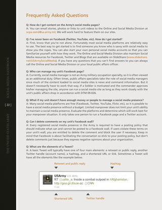 Frequently asked Questions
                         Q: How do I get content on the Army’s social media pages?
                         a: You can email stories, photos or links to unit videos to the Online and Social Media division at
                         ocpa .osmd@us .army .mil . We will work hard to feature them on our sites .

                         Q: I’ve never been on Facebook (Twitter, YouTube, etc). How do I get started?
                         a: First, know that you’re not alone . Fortunately most social media platforms are relatively easy
                         to use . the best way to get started is to find someone you know who is savvy with social media to
                         show you the ropes . You can also start your own personal social media accounts so that you can
                         familiarize yourself with how they work . the Online and Social Media division also maintain Social
                         Media resources for Facebook, twitter and Blogs that are available on SlideShare (www .slideshare .
Social media handbook




                         net/USarmySocialMedia) . if you have any questions that you can’t find answers to you can always
                         call the Online and Social Media division or your local public affairs officer .

                         Q: Who can manage my unit’s Facebook page?
                         a: currently, social media manager is not an army military occupation specialty, so it is often viewed
                         as an additional duty . Often times, public affairs specialists take the role of social media managers
                         since much of the content loaded to social media sites is news and command information . But it
                         doesn’t necessarily have to work that way . if a Soldier is motivated and the commander approves
                         his/her managing the site, anyone can run a social media site as long as they work closely with the
                         unit’s public affairs shop in accordance with dtM 09-026 .

                         Q: What if my unit doesn’t have enough money or people to manage a social media presence?
[ 22 ]                   a: Many social media platforms are free (Facebook, twitter, Youtube, Flickr, etc), so it is possible to
                         have a social media presence without a budget . limited manpower does not limit your unit’s ability
                         to maintain a social media presence . evaluate the platforms and determine which will work best for
                         your manpower situation . it only takes one person to run a Facebook page and a twitter account .
The UniTed STaTeS army




                         Q: Can I delete comments on my unit’s Facebook wall?
                         a: every registered social media presence in the army is required to have a posting policy that
                         should indicate what can and cannot be posted to a Facebook wall . if users violate these terms on
                         your unit’s wall, you are entitled to delete the comment and block the user if necessary . Keep in
                         mind that Facebook is about facilitating the conversation so stick to your posting policy, but don’t
                         delete comments just because they express negative opinions about your organization .

                         Q: What are the elements of a Tweet?
                         a: a basic tweet will typically have one of four main elements: a retweet or public reply, another
                         twitter handle (account name), a hashtag, and a shortened URl or link . Sometimes a tweet will
                         have all the elements like the example below .

                                                Retweet and public reply                        hashtag




                                                Shortened URl              twitter handle
 