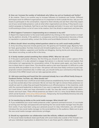 Q: How can I increase the number of individuals who follow my unit on Facebook and Twitter?
a: Be creative . there is no surefire way to increase followers on Facebook and twitter . different
techniques work for different organizations so it is important to think outside the box . ask your fol-
lowers to participate in the conversation, respond to them directly and ask them what they expect
out of your social media presence . look at what other organizations are doing . if they launch a suc-
cessful campaign on Facebook, feel free to use their example and tailor it to your unit . Social media
is still evolving so there is a lot of room to be creative . don’t be afraid to experiment and have fun .

Q: What happens if someone is impersonating me or someone in my unit?
a: Report the impersonation to the social media platform by clicking on the report button or email-




                                                                                                            The UniTed STaTeS army
ing the platform directly . if the platform is unresponsive and the impersonation becomes a threat
to reputation or personal safety, contact the Online and Social Media division for assistance .

Q: Where should I direct recruiting related questions asked on my unit’s social media profiles?
a: army recruiting resources include goarmy .com, the goarmy .com Facebook page, @goarmy twit-
ter feed, goarmyvideos Youtube channel and armyStrongStories .com . the latter is an online com-
munity where Soldiers, supporters and families are blogging, sharing stories and answering ques-
tions about recruiting, as well as life in the army .

Q: A family member posted something that violates OPSEC. What do I do now?
a: if the post is particularly offensive, the first thing you should do is take a screen capture of the
post and delete it . it is also advised to engage that person in a discreet manner and explain that
information isn’t appropriate for conversation online . if the person posts again, you have the op-
                                                                                                            [ 23 ]
tion to block them or report them . this should be used as a last resort because it is difficult to undo
and only shifts the problem to out of view—the person will more than likely continue to post inap-




                                                                                                            Social media handbook
propriate content somewhere else . in either case, you should notify your command so that they are
informed of the OPSec breach and can take appropriate action .

Q: I did some searching and found that this command already has a non-official Family Group on
Facebook (Twitter, YouTube, etc). What should I do?
a: Many commands have unofficial social media presences established by former Soldiers, veterans
or just fans excited about that command . We do not have the right to remove these presences nor
would we want to unless they portrayed themselves as an official presence . in the meantime, work
with the command leadership to determine if you want to approach the page and/or simply moni-
tor it and chime in when you have information to add . You may also want to contact the admin-
istrator and touch base . these official presences are listed in the U .S . army Social Media directory
which can be found at: www .army .mil/socialmedia . temporarily, the Social Media directory lists only
command presences, not family readiness groups .

Q: I’m transferring my duties as the social media manager. What should I do?
a: if you established your social media presences under a general command account, it is as simple
as turning over the login and passwords and teaching the new social media manager how the plat-
form works . if you have been using your personal account to relay information, you will need to
introduce the new social media manager on the social platform to the audience . Make sure to give
the new social media manager administrator privileges .

Q: Should my organization use collaboration tools like milSuite, milBook and Intellipedia?
a: this social media handbook deals specifically with social media sites outside of the firewall . con-
sult your individual organization to determine how it uses these specific collaboration tools .
 