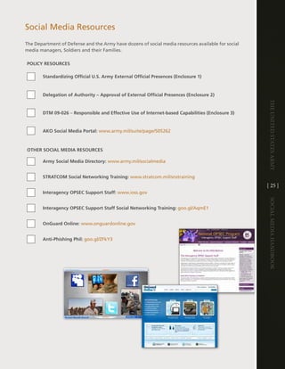 Social Media Resources
the department of defense and the army have dozens of social media resources available for social
media managers, Soldiers and their Families .

POLICY RESOURCES

       Standardizing Official U.S. Army External Official Presences (Enclosure 1)


       Delegation of Authority – Approval of External Official Presences (Enclosure 2)




                                                                                                    The UniTed STaTeS army
       DTM 09-026 – Responsible and Effective Use of Internet-based Capabilities (Enclosure 3)


       AKO Social Media Portal: www .army .mil/suite/page/505262



OTHER SOCIAL MEDIA RESOURCES

       Army Social Media Directory: www .army .mil/socialmedia


       STRATCOM Social Networking Training: www .stratcom .mil/snstraining
                                                                                                    [ 25 ]
       Interagency OPSEC Support Staff: www .ioss .gov




                                                                                                    Social media handbook
       Interagency OPSEC Support Staff Social Networking Training: goo .gl/aqme1


       OnGuard Online: www .onguardonline .gov


       Anti-Phishing Phil: goo .gl/ZFkY3
 
