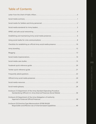 table of contents
letter from the chief of Public affairs  .  .  .  .  .  .  .  .  .  .  .  .  .  .  .  .  .  .  .  .  .  .  .  .  .  .  .  .  .  .  .  .  .  .  .  .  .  .  .  .  .  .  .  .  .  .  .ii

Social media summary  .  .  .  .  .  .  .  .  .  .  .  .  .  .  .  .  .  .  .  .  .  .  .  .  .  .  .  .  .  .  .  .  .  .  .  .  .  .  .  .  .  .  .  .  .  .  .  .  .  .  .  .  .  .  .  .  .  .  .  .1

Social media for Soldiers and army personnel .  .  .  .  .  .  .  .  .  .  .  .  .  .  .  .  .  .  .  .  .  .  .  .  .  .  .  .  .  .  .  .  .  .  .  .  .  .  .  .  .2

Social media standards for army leaders  .  .  .  .  .  .  .  .  .  .  .  .  .  .  .  .  .  .  .  .  .  .  .  .  .  .  .  .  .  .  .  .  .  .  .  .  .  .  .  .  .  .  .  .  .3

OPSec and safe social networking  .  .  .  .  .  .  .  .  .  .  .  .  .  .  .  .  .  .  .  .  .  .  .  .  .  .  .  .  .  .  .  .  .  .  .  .  .  .  .  .  .  .  .  .  .  .  .  .  .  .4




                                                                                                                                                                                                                               The UniTed STaTeS army
establishing and maintaining army social media presences  .  .  .  .  .  .  .  .  .  .  .  .  .  .  .  .  .  .  .  .  .  .  .  .  .  .  .  .  .  .6

Using social media for crisis communications  .  .  .  .  .  .  .  .  .  .  .  .  .  .  .  .  .  .  .  .  .  .  .  .  .  .  .  .  .  .  .  .  .  .  .  .  .  .  .  .  .8

checklists for establishing an official army social media presence  .  .  .  .  .  .  .  .  .  .  .  .  .  .  .  .  .  .  .  .  .  .  .10

army branding  .  .  .  .  .  .  .  .  .  .  .  .  .  .  .  .  .  .  .  .  .  .  .  .  .  .  .  .  .  .  .  .  .  .  .  .  .  .  .  .  .  .  .  .  .  .  .  .  .  .  .  .  .  .  .  .  .  .  .  .  .  .  .  .  .12

Blogging  .  .  .  .  .  .  .  .  .  .  .  .  .  .  .  .  .  .  .  .  .  .  .  .  .  .  .  .  .  .  .  .  .  .  .  .  .  .  .  .  .  .  .  .  .  .  .  .  .  .  .  .  .  .  .  .  .  .  .  .  .  .  .  .  .  .  .  .  .  .13

Social media impersonations  .  .  .  .  .  .  .  .  .  .  .  .  .  .  .  .  .  .  .  .  .  .  .  .  .  .  .  .  .  .  .  .  .  .  .  .  .  .  .  .  .  .  .  .  .  .  .  .  .  .  .  .  .  .14

Social media case studies  .  .  .  .  .  .  .  .  .  .  .  .  .  .  .  .  .  .  .  .  .  .  .  .  .  .  .  .  .  .  .  .  .  .  .  .  .  .  .  .  .  .  .  .  .  .  .  .  .  .  .  .  .  .  .  .  .15
                                                                                                                                                                                                                               [i]
Facebook quick reference guide  .  .  .  .  .  .  .  .  .  .  .  .  .  .  .  .  .  .  .  .  .  .  .  .  .  .  .  .  .  .  .  .  .  .  .  .  .  .  .  .  .  .  .  .  .  .  .  .  .  .  .20




                                                                                                                                                                                                                               Social media handbook
twitter quick reference guide  .  .  .  .  .  .  .  .  .  .  .  .  .  .  .  .  .  .  .  .  .  .  .  .  .  .  .  .  .  .  .  .  .  .  .  .  .  .  .  .  .  .  .  .  .  .  .  .  .  .  .  .  .21

Frequently asked questions  .  .  .  .  .  .  .  .  .  .  .  .  .  .  .  .  .  .  .  .  .  .  .  .  .  .  .  .  .  .  .  .  .  .  .  .  .  .  .  .  .  .  .  .  .  .  .  .  .  .  .  .  .  .  .22

Official army social media presences  .  .  .  .  .  .  .  .  .  .  .  .  .  .  .  .  .  .  .  .  .  .  .  .  .  .  .  .  .  .  .  .  .  .  .  .  .  .  .  .  .  .  .  .  .  .  .24

Social media resources  .  .  .  .  .  .  .  .  .  .  .  .  .  .  .  .  .  .  .  .  .  .  .  .  .  .  .  .  .  .  .  .  .  .  .  .  .  .  .  .  .  .  .  .  .  .  .  .  .  .  .  .  .  .  .  .  .  .  .25

Social media glossary  .  .  .  .  .  .  .  .  .  .  .  .  .  .  .  .  .  .  .  .  .  .  .  .  .  .  .  .  .  .  .  .  .  .  .  .  .  .  .  .  .  .  .  .  .  .  .  .  .  .  .  .  .  .  .  .  .  .  .  .26

enclosure (1) department of the army Standard Operating Procedure
     Standardizing Official U .S . army external Presences (Social Media)  .  .  .  .  .  .  .  .  .  .  .  .  .  .  .  .  .  .36

enclosure (2) department of the army delegation of authority
     approval of external Official Presences  .  .  .  .  .  .  .  .  .  .  .  .  .  .  .  .  .  .  .  .  .  .  .  .  .  .  .  .  .  .  .  .  .  .  .  .  .  .  .  .  .38

enclosure (3) directive-type Memorandum (dtM) 09-026
     Responsible and effective Use of internet-based capabilities  .  .  .  .  .  .  .  .  .  .  .  .  .  .  .  .  .  .  .  .  .  .  .40
 