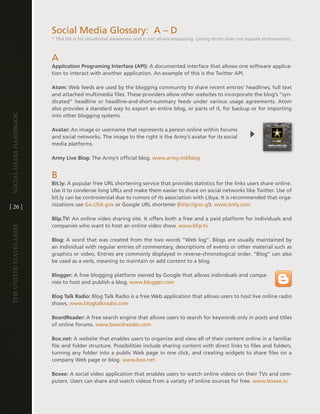 Social Media glossary: a – d
                         * this list is for situational awareness and is not all-encompassing . listing terms does not equate endorsement .



                         a
                         Application Programing Interface (API): a documented interface that allows one software applica-
                         tion to interact with another application . an example of this is the twitter aPi .

                         Atom: Web feeds are used by the blogging community to share recent entries’ headlines, full text
                         and attached multimedia files . these providers allow other websites to incorporate the blog’s “syn-
                         dicated” headline or headline-and-short-summary feeds under various usage agreements . atom
                         also provides a standard way to export an entire blog, or parts of it, for backup or for importing
                         into other blogging systems .
Social media handbook




                         Avatar: an image or username that represents a person online within forums
                         and social networks . the image to the right is the army’s avatar for its social
                         media platforms .

                         Army Live Blog: the army’s official blog . www .army .mil/blog


                         B
                         Bit.ly: a popular free URl shortening service that provides statistics for the links users share online .
                         Use it to condense long URls and make them easier to share on social networks like twitter . Use of
                         bit .ly can be controversial due to rumors of its association with libya . it is recommended that orga-
[ 26 ]                   nizations use go .USa .gov or google URl shortener (http://goo .gl) . www .bitly .com

                         Blip.TV: an online video sharing site . it offers both a free and a paid platform for individuals and
                         companies who want to host an online video show . www .blip .tv
The UniTed STaTeS army




                         Blog: a word that was created from the two words “Web log” . Blogs are usually maintained by
                         an individual with regular entries of commentary, descriptions of events or other material such as
                         graphics or video . entries are commonly displayed in reverse-chronological order . “Blog” can also
                         be used as a verb, meaning to maintain or add content to a blog .

                         Blogger: a free blogging platform owned by google that allows individuals and compa-
                         nies to host and publish a blog . www .blogger .com

                         Blog Talk Radio: Blog talk Radio is a free Web application that allows users to host live online radio
                         shows . www .blogtalkradio .com

                         BoardReader: a free search engine that allows users to search for keywords only in posts and titles
                         of online forums . www .boardreader .com

                         Box.net: a website that enables users to organize and view all of their content online in a familiar
                         file and folder structure . Possibilities include sharing content with direct links to files and folders,
                         turning any folder into a public Web page in one click, and creating widgets to share files on a
                         company Web page or blog . www .box .net

                         Boxee: a social video application that enables users to watch online videos on their tvs and com-
                         puters . Users can share and watch videos from a variety of online sources for free . www .boxee .tv
 