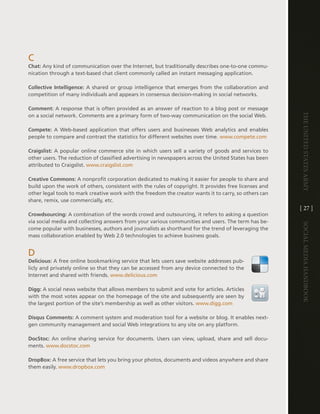 c
Chat: any kind of communication over the internet, but traditionally describes one-to-one commu-
nication through a text-based chat client commonly called an instant messaging application .

Collective Intelligence: a shared or group intelligence that emerges from the collaboration and
competition of many individuals and appears in consensus decision-making in social networks .

Comment: a response that is often provided as an answer of reaction to a blog post or message




                                                                                                        The UniTed STaTeS army
on a social network . comments are a primary form of two-way communication on the social Web .

Compete: a Web-based application that offers users and businesses Web analytics and enables
people to compare and contrast the statistics for different websites over time . www .compete .com

Craigslist: a popular online commerce site in which users sell a variety of goods and services to
other users . the reduction of classified advertising in newspapers across the United States has been
attributed to craigslist . www .craigslist .com

Creative Commons: a nonprofit corporation dedicated to making it easier for people to share and
build upon the work of others, consistent with the rules of copyright . it provides free licenses and
other legal tools to mark creative work with the freedom the creator wants it to carry, so others can
share, remix, use commercially, etc .
                                                                                                        [ 27 ]
Crowdsourcing: a combination of the words crowd and outsourcing, it refers to asking a question
via social media and collecting answers from your various communities and users . the term has be-




                                                                                                        Social media handbook
come popular with businesses, authors and journalists as shorthand for the trend of leveraging the
mass collaboration enabled by Web 2 .0 technologies to achieve business goals .


d
Delicious: a free online bookmarking service that lets users save website addresses pub-
licly and privately online so that they can be accessed from any device connected to the
internet and shared with friends . www .delicious .com

Digg: a social news website that allows members to submit and vote for articles . articles
with the most votes appear on the homepage of the site and subsequently are seen by
the largest portion of the site’s membership as well as other visitors . www .digg .com

Disqus Comments: a comment system and moderation tool for a website or blog . it enables next-
gen community management and social Web integrations to any site on any platform .

DocStoc: an online sharing service for documents . Users can view, upload, share and sell docu-
ments . www .docstoc .com

DropBox: a free service that lets you bring your photos, documents and videos anywhere and share
them easily . www .dropbox .com
 