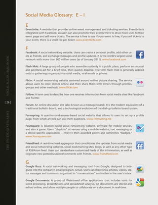 Social Media glossary: e – i

                         e
                         Eventbrite: a website that provides online event management and ticketing services . eventbrite is
                         integrated with Facebook, so users can also promote their events there to drive more visits to their
                         event page and sell more tickets . the service is free to use if your event is free; if you sell tickets to
                         your event, there is a small fee per ticket . www .eventbrite .com


                         F
                         Facebook: a social networking website . Users can create a personal profile, add other us-
                         ers as friends, and exchange messages and profile updates . it is the world’s largest social
Social media handbook




                         network with more than 600 million users (as of January 2011) . www .facebook .com

                         Flash Mob: a large group of people who assemble suddenly in a public place, perform an unusual
                         and pointless act for a brief time, then quickly disperse . the term flash mob is generally applied
                         only to gatherings organized via social media, viral emails or phone .

                         Flickr: a social networking website centered around online picture sharing . the service
                         allows users to store photos online and then share them with others through profiles,
                         groups and other methods . www .flickr .com

                         Follow: a term used to describe how one receives information from social media sites like Facebook
                         and twitter .
[ 28 ]
                         Forum: an online discussion site (also known as a message board) . it is the modern equivalent of a
                         traditional bulletin board, and a technological evolution of the dial-up bulletin board system .
The UniTed STaTeS army




                         Formspring: a question-and-answer-based social website that allows its users to set up a profile
                         page, from which anyone can ask them questions . www .formspring .me

                         Foursquare: a location-based social networking website, software for mobile devices,
                         and also a game . Users “check-in” at venues using a mobile website, text messaging or
                         a device-specific application — they’re then awarded points and sometimes “badges .”
                         www .foursquare .com

                         FriendFeed: a real-time feed aggregator that consolidates the updates from social media
                         and social networking websites, social bookmarking sites, blogs, as well as any other type
                         of RSS/atom feed . Users can create/share customized feeds of this information, as well as
                         originate new posts/discussions/comments with friends . www .friendfeed .com


                         g
                         Google Buzz: a social networking and messaging tool from google, designed to inte-
                         grate into the company’s email program, gmail . Users can share links, photos, videos, sta-
                         tus messages and comments organized in “conversations” and visible in the user’s inbox .

                         Google Documents: a group of Web-based office applications that includes tools for
                         word processing, presentations and spreadsheet analysis . all documents are stored and
                         edited online, and allow multiple people to collaborate on a document in real-time .
 