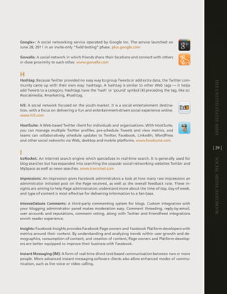 Google+: a social networking service operated by google inc . the service launched on
June 28, 2011 in an invite-only “field testing” phase . plus .google .com

Gowalla: a social network in which friends share their locations and connect with others
in close proximity to each other . www .gowalla .com


h
Hashtag: Because twitter provided no easy way to group tweets or add extra data, the twitter com-




                                                                                                        The UniTed STaTeS army
munity came up with their own way: hashtags . a hashtag is similar to other Web tags — it helps
add tweets to a category . hashtags have the ‘hash’ or ‘pound’ symbol (#) preceding the tag, like so:
#socialmedia, #marketing, #hashtag .

hi5: a social network focused on the youth market . it is a social entertainment destina-
tion, with a focus on delivering a fun and entertainment-driven social experience online .
www .hi5 .com

HootSuite: a Web-based twitter client for individuals and organizations . With hootSuite,
you can manage multiple twitter profiles, pre-schedule tweets and view metrics, and
teams can collaboratively schedule updates to twitter, Facebook, linkedin, WordPress
and other social networks via Web, desktop and mobile platforms . www .hootsuite .com

                                                                                                        [ 29 ]
i
IceRocket: an internet search engine which specializes in real-time search . it is generally used for




                                                                                                        Social media handbook
blog searches but has expanded into searching the popular social networking websites twitter and
MySpace as well as news searches . www .icerocket .com

Impressions: an impression gives Facebook administrators a look at how many raw impressions an
administrator initiated post on the Page received, as well as the overall feedback rate . these in-
sights are aiming to help Page administrators understand more about the time of day, day of week,
and type of content is most effective for delivering information to a fan base .

IntenseDebate Comments: a third-party commenting system for blogs . custom integration with
your blogging administrator panel makes moderation easy . comment threading, reply-by-email,
user accounts and reputations, comment voting, along with twitter and FriendFeed integrations
enrich reader experience .

Insights: Facebook insights provides Facebook Page owners and Facebook Platform developers with
metrics around their content . By understanding and analyzing trends within user growth and de-
mographics, consumption of content, and creation of content, Page owners and Platform develop-
ers are better equipped to improve their business with Facebook .

Instant Messaging (IM): a form of real-time direct text-based communication between two or more
people . More advanced instant messaging software clients also allow enhanced modes of commu-
nication, such as live voice or video calling .
 
