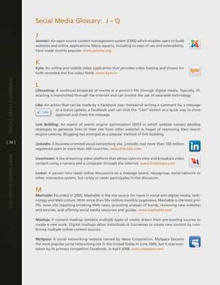 Social Media glossary: J – Q

                         J
                         Joomla!: an open source content management system (cMS) which enables users to build
                         websites and online applications . Many aspects, including its ease of use and extensibility,
                         have made Joomla popular . www .joomla .org


                         K
                         Kyte: an online and mobile video application that provides video hosting and stream for
                         both recorded and live video feeds . www .kyte .tv
Social media handbook




                         l
                         Lifecasting: a continual broadcast of events in a person’s life through digital media . typically, lif-
                         ecasting is transmitted through the internet and can involve the use of wearable technology .

                         Like: an action that can be made by a Facebook user . instead of writing a comment for a message
                                     or a status update, a Facebook user can click the “like” button as a quick way to show
                                     approval and share the message .

                         Link Building: an aspect of search engine optimization (SeO) in which website owners develop
                         strategies to generate links to their site from other websites in hopes of improving their search
                         engine ranking . Blogging has emerged as a popular method of link building .

[ 30 ]                   LinkedIn: a business-oriented social networking site . linkedin had more than 100 million
                         registered users in more than 200 countries . www .linkedin .com
The UniTed STaTeS army




                         Livestream: a live streaming video platform that allows users to view and broadcast video
                         content using a camera and a computer through the internet . www .livestream .com

                         Lurker: a person who reads online discussions on a message board, newsgroup, social network or
                         other interactive system, but rarely or never participates in the discussion .


                         M
                         Mashable: Founded in 2005, Mashable is the top source for news in social and digital media, tech-
                         nology and Web culture . With more than 50+ million monthly pageviews, Mashable is the most pro-
                         lific news site reporting breaking Web news, providing analysis of trends, reviewing new websites
                         and services, and offering social media resources and guides . www .mashable .com

                         Mashup: a content mashup contains multiple types of media drawn from pre-existing sources to
                         create a new work . digital mashups allow individuals or businesses to create new content by com-
                         bining multiple online content sources .

                         MySpace: a social networking website owned by news corporation . MySpace became
                         the most popular social networking site in the United States in June 2006, but it was over-
                         taken by its primary competitor, Facebook, in april 2008 . www .myspace .com
 