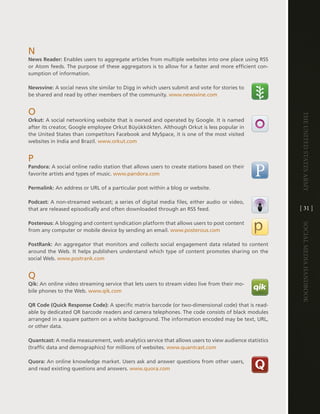 n
News Reader: enables users to aggregate articles from multiple websites into one place using RSS
or atom feeds . the purpose of these aggregators is to allow for a faster and more efficient con-
sumption of information .

Newsvine: a social news site similar to digg in which users submit and vote for stories to
be shared and read by other members of the community . www .newsvine .com


O




                                                                                                      The UniTed STaTeS army
Orkut: a social networking website that is owned and operated by google . it is named
after its creator, google employee Orkut Büyükkökten . although Orkut is less popular in
the United States than competitors Facebook and MySpace, it is one of the most visited
websites in india and Brazil . www .orkut .com


P
Pandora: a social online radio station that allows users to create stations based on their
favorite artists and types of music . www .pandora .com

Permalink: an address or URl of a particular post within a blog or website .

Podcast: a non-streamed webcast; a series of digital media files, either audio or video,
that are released episodically and often downloaded through an RSS feed .                             [ 31 ]

Posterous: a blogging and content syndication platform that allows users to post content




                                                                                                      Social media handbook
from any computer or mobile device by sending an email . www .posterous .com

PostRank: an aggregator that monitors and collects social engagement data related to content
around the Web . it helps publishers understand which type of content promotes sharing on the
social Web . www .postrank .com


Q
Qik: an online video streaming service that lets users to stream video live from their mo-
bile phones to the Web . www .qik .com

QR Code (Quick Response Code): a specific matrix barcode (or two-dimensional code) that is read-
able by dedicated QR barcode readers and camera telephones . the code consists of black modules
arranged in a square pattern on a white background . the information encoded may be text, URl,
or other data .

Quantcast: a media measurement, web analytics service that allows users to view audience statistics
(traffic data and demographics) for millions of websites . www .quantcast .com

Quora: an online knowledge market . Users ask and answer questions from other users,
and read existing questions and answers . www .quora .com
 