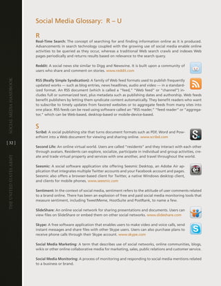Social Media glossary: R – U

                         R
                         Real-Time Search: the concept of searching for and finding information online as it is produced .
                         advancements in search technology coupled with the growing use of social media enable online
                         activities to be queried as they occur, whereas a traditional Web search crawls and indexes Web
                         pages periodically and returns results based on relevance to the search query .

                         Reddit: a social news site similar to digg and newsvine . it is built upon a community of
                         users who share and comment on stories . www .reddit .com
Social media handbook




                         RSS (Really Simple Syndication): a family of Web feed formats used to publish frequently
                         updated works — such as blog entries, news headlines, audio and video — in a standard-
                         ized format . an RSS document (which is called a “feed,” “Web feed” or “channel”) in-
                         cludes full or summarized text, plus metadata such as publishing dates and authorship . Web feeds
                         benefit publishers by letting them syndicate content automatically . they benefit readers who want
                         to subscribe to timely updates from favored websites or to aggregate feeds from many sites into
                         one place . RSS feeds can be read using software called an “RSS reader,” “feed reader” or “aggrega-
                         tor,“ which can be Web-based, desktop-based or mobile-device-based .


                         S
                         Scribd: a social publishing site that turns document formats such as PdF, Word and Pow-
                         erPoint into a Web document for viewing and sharing online . www .scribd .com
[ 32 ]
                         Second Life: an online virtual world . Users are called “residents” and they interact with each other
                         through avatars . Residents can explore, socialize, participate in individual and group activities, cre-
                         ate and trade virtual property and services with one another, and travel throughout the world .
The UniTed STaTeS army




                         Seesmic: a social software application site offering Seesmic desktop, an adobe air ap-
                         plication that integrates multiple twitter accounts and your Facebook account and pages .
                         Seesmic also offers a browser-based client for twitter, a native Windows desktop client,
                         and clients for mobile phones . www .seesmic .com

                         Sentiment: in the context of social media, sentiment refers to the attitude of user comments related
                         to a brand online . there has been an explosion of free and paid social media monitoring tools that
                         measure sentiment, including tweetMeme, hootSuite and PostRank, to name a few .

                         SlideShare: an online social network for sharing presentations and documents . Users can
                         view files on SlideShare or embed them on other social networks . www .slideshare .com

                         Skype: a free software application that enables users to make video and voice calls, send
                         instant messages and share files with other Skype users . Users can also purchase plans to
                         receive phone calls through their Skype account . www .skype .com

                         Social Media Marketing: a term that describes use of social networks, online communities, blogs,
                         wikis or other online collaborative media for marketing, sales, public relations and customer service .

                         Social Media Monitoring: a process of monitoring and responding to social media mentions related
                         to a business or brand .
 
