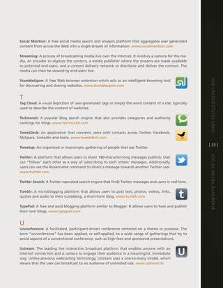 Social Mention: a free social media search and analysis platform that aggregates user generated
content from across the Web into a single stream of information . www .socialmention .com

Streaming: a process of broadcasting media live over the internet . it involves a camera for the me-
dia, an encoder to digitize the content, a media publisher where the streams are made available
to potential end-users, and a content delivery network to distribute and deliver the content . the
media can then be viewed by end-users live .




                                                                                                        The UniTed STaTeS army
StumbleUpon: a free Web browser extension which acts as an intelligent browsing tool
for discovering and sharing websites . www .stumbleupon .com


t
Tag Cloud: a visual depiction of user-generated tags or simply the word content of a site, typically
used to describe the content of websites .

Technorati: a popular blog search engine that also provides categories and authority
rankings for blogs . www .technorati .com

TweetDeck: an application that connects users with contacts across twitter, Facebook,
MySpace, linkedin and more . www .tweetdeck .com

                                                                                                        [ 33 ]
Tweetup: an organized or impromptu gathering of people that use twitter .




                                                                                                        Social media handbook
Twitter: a platform that allows users to share 140-character-long messages publicly . User
can “follow” each other as a way of subscribing to each others’ messages . additionally,
users can use the @username command to direct a message towards another twitter user .
www .twitter .com

Twitter Search: a twitter-operated search engine that finds twitter messages and users in real time .

Tumblr: a microblogging platform that allows users to post text, photos, videos, links,
quotes and audio to their tumblelog, a short-form blog . www .tumblr .com

TypePad: a free and paid blogging platform similar to Blogger . it allows users to host and publish
their own blogs . www .typepad .com


U
Unconference: a facilitated, participant-driven conference centered on a theme or purpose . the
term “unconference” has been applied, or self-applied, to a wide range of gatherings that try to
avoid aspects of a conventional conference, such as high fees and sponsored presentations .

Ustream: the leading live interactive broadcast platform that enables anyone with an
internet connection and a camera to engage their audience in a meaningful, immediate
way . Unlike previous webcasting technology, Ustream uses a one-to-many model, which
means that the user can broadcast to an audience of unlimited size . www .ustream .tv
 