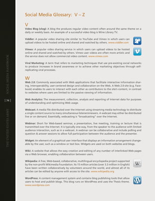 Social Media glossary: v – Z

                         v
                         Video Blog (vlog): a blog the produces regular video content often around the same theme on a
                         daily or weekly basis . an example of a successful video blog is Wine library tv .

                         Viddler: a popular video sharing site similar to Youtube and vimeo in which users can
                         upload videos to be hosted online and shared and watched by others . www .viddler .com

                         Vimeo: a popular video sharing service in which users can upload videos to be hosted
                         online and shared and watched by others . vimeo user videos are often more artistic and
Social media handbook




                         the service does not allow commercial video content . www .vimeo .com

                         Viral Marketing: a term that refers to marketing techniques that use pre-existing social networks
                         to produce increases in brand awareness or to achieve other marketing objectives through self-
                         replicating viral processes .


                         W
                         Web 2.0: commonly associated with Web applications that facilitate interactive information shar-
                         ing, interoperability, user-centered design and collaboration on the Web . a Web 2 .0 site (e .g . Face-
                         book) enables its users to interact with each other as contributors to the site’s content, in contrast
                         to websites where users are limited to the passive viewing of information .


[ 34 ]                   Web Analytics: the measurement, collection, analysis and reporting of internet data for purposes
                         of understanding and optimizing Web usage .

                         Webcast: a media file distributed over the internet using streaming media technology to distribute
The UniTed STaTeS army




                         a single content source to many simultaneous listeners/viewers . a webcast may either be distributed
                         live or on demand . essentially, webcasting is “broadcasting” over the internet .

                         Webinar: Short for Web-based seminar, a presentation, live meeting, training or lecture that is
                         transmitted over the internet . it is typically one-way, from the speaker to the audience with limited
                         audience interaction, such as in a webcast . a webinar can be collaborative and include polling and
                         question & answer sessions to allow full participation between the audience and the presenter .

                         Widget: an element of a graphical user interface that displays an information arrangement change-
                         able by the user, such as a window or text box . Widgets are used on both websites and blogs .

                         Wiki: a website that allows the easy creation and editing of any number of interlinked Web pages
                         via a Web browser, enabling collaboration between users .

                         Wikipedia: a free, Web-based, collaborative, multilingual encyclopedia project supported
                         by the non-profit Wikimedia Foundation . its 15 million articles (over 3 .3 million in english)
                         have been written collaboratively by volunteers around the world, and almost all of its
                         articles can be edited by anyone with access to the site . www .wikipedia .org

                         WordPress: a content management system and contains blog publishing tools that allow
                         users to host and publish blogs . this blog runs on WordPress and uses the thesis theme .
                         www .wordpress .com
 