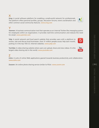 X
Xing: a social software platform for enabling a small-world network for professionals .
the platform offers personal profiles, groups, discussion forums, event coordination and
other common social community features . www .xing .com


Y
Yammer: a business communication tool that operates as an internal twitter-like messaging system
for employees within an organization . it provides real-time communication and reduces the need
for email . www .yammer .com




                                                                                                    The UniTed STaTeS army
Yelp: a social network and local search website that provides users with a platform to
review, rate and discuss local businesses . Over 31 million people access Yelp each month,
putting it in the top 150 U .S . internet websites . www .yelp .com

YouTube: a video-sharing website where users can upload, share and view videos . it is the
largest video sharing site in the world . www .youtube .com


Z
Zoho: a suite of online Web applications geared towards business productivity and collaboration .
www .zoho .com

Zooomr: an online photo sharing service similar to Flickr . www .zoomr .com                         [ 35 ]




                                                                                                    Social media handbook
 